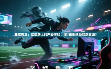 亚眠告急：保级路上的严峻考验，涅槃重生还是黯然离场？