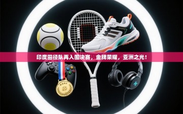 印度田径队再入围决赛，金牌荣耀，亚洲之光！